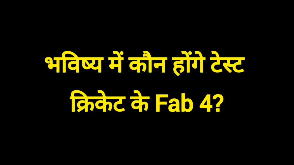भविष्य में कौन होंगे टेस्ट क्रिकेट के Fab 4?